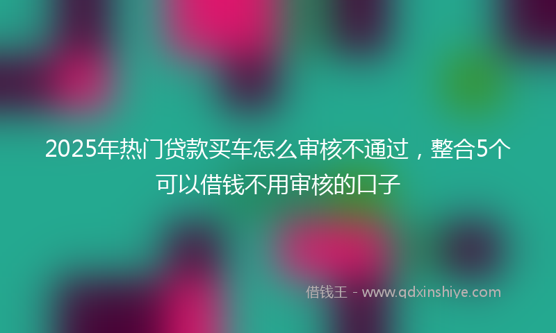 2025年热门贷款买车怎么审核不通过，整合5个可以借钱不用审核的口子