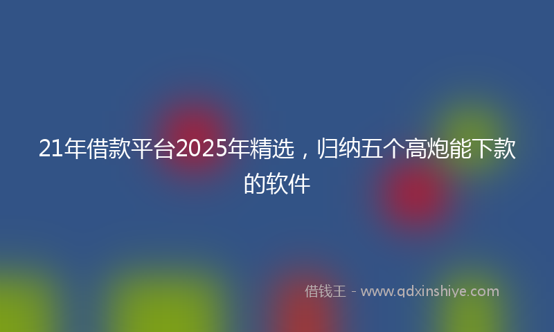 21年借款平台2025年精选，归纳五个高炮能下款的软件