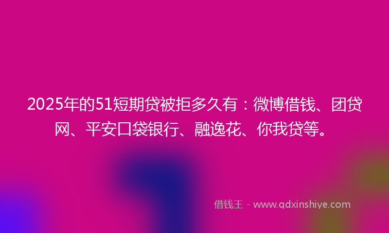 2025年的51短期贷被拒多久有：微博借钱、团贷网、平安口袋银行、融逸花、你我贷等。