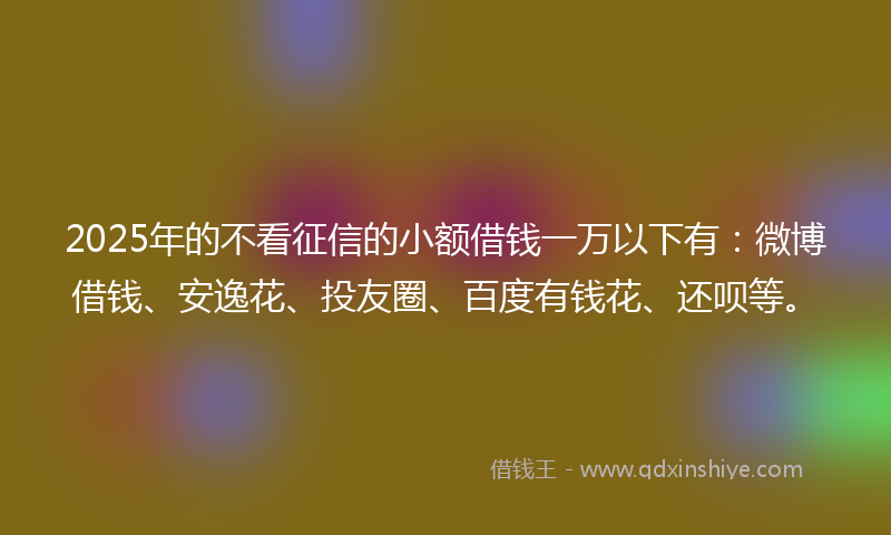 2025年的不看征信的小额借钱一万以下有：微博借钱、安逸花、投友圈、百度有钱花、还呗等。