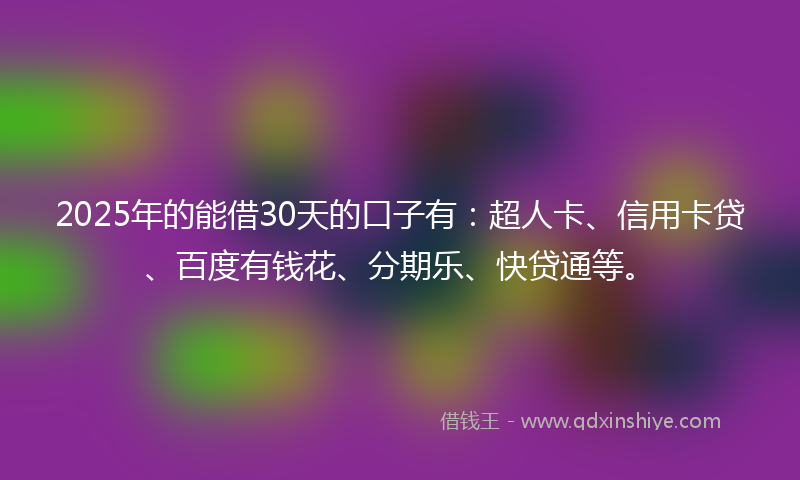 2025年的能借30天的口子有：超人卡、信用卡贷、百度有钱花、分期乐、快贷通等。