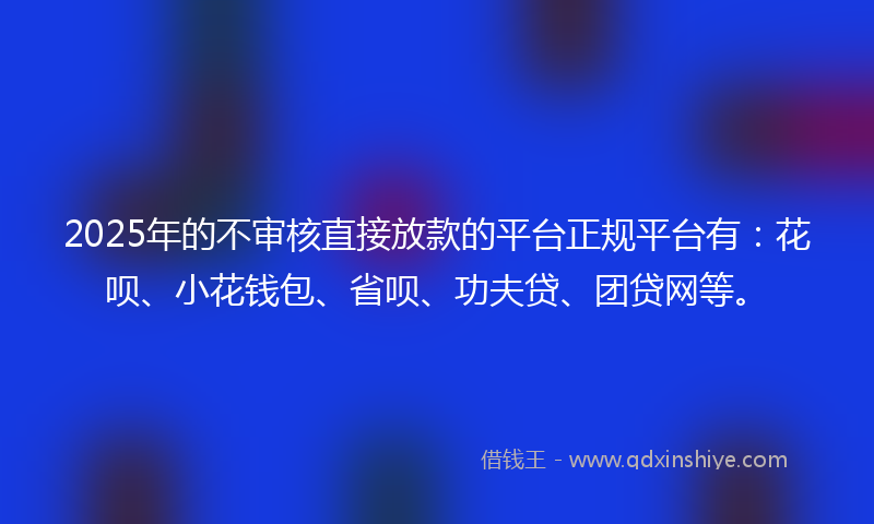 2025年的不审核直接放款的平台正规平台有：花呗、小花钱包、省呗、功夫贷、团贷网等。
