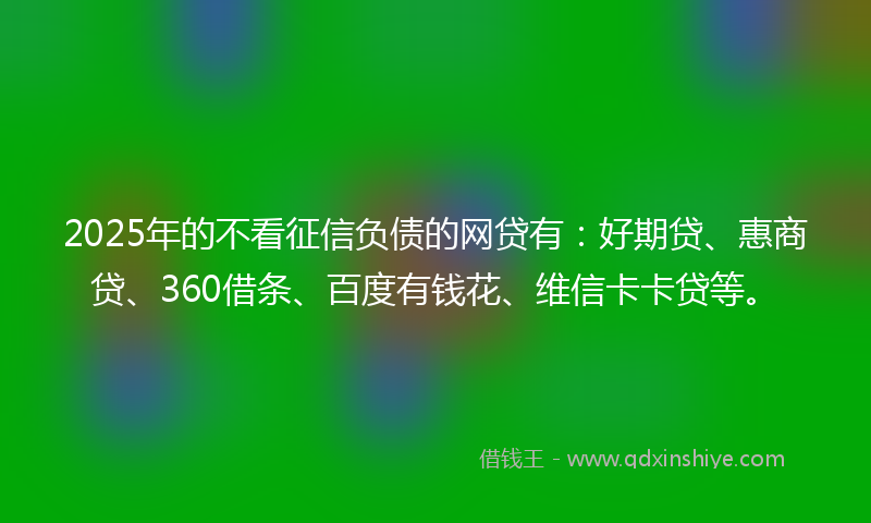 2025年的不看征信负债的网贷有：好期贷、惠商贷、360借条、百度有钱花、维信卡卡贷等。