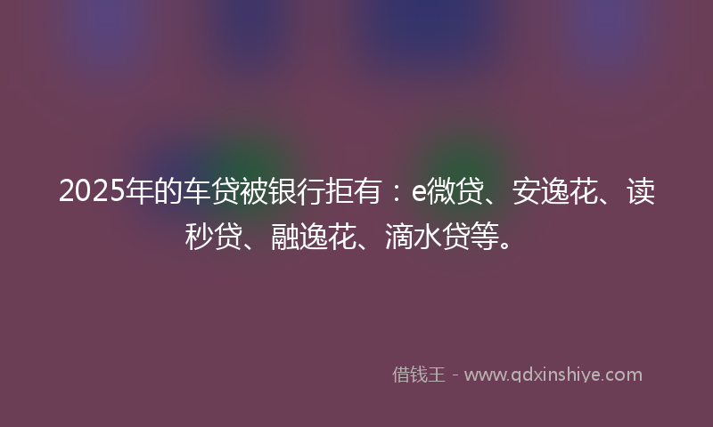 2025年的车贷被银行拒有：e微贷、安逸花、读秒贷、融逸花、滴水贷等。