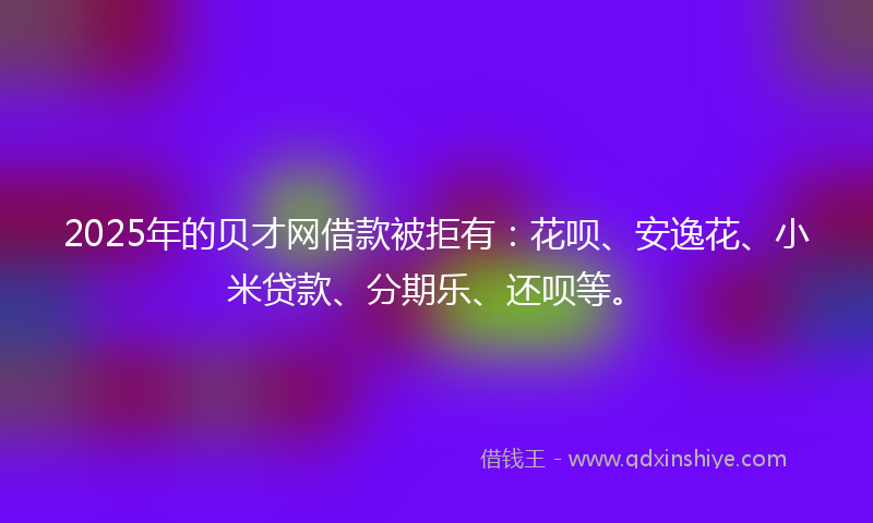 2025年的贝才网借款被拒有：花呗、安逸花、小米贷款、分期乐、还呗等。
