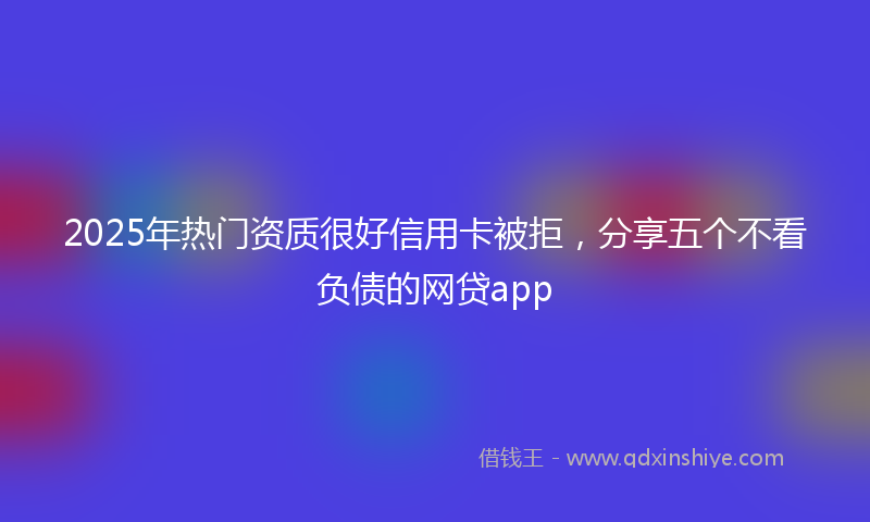 2025年热门资质很好信用卡被拒，分享五个不看负债的网贷app