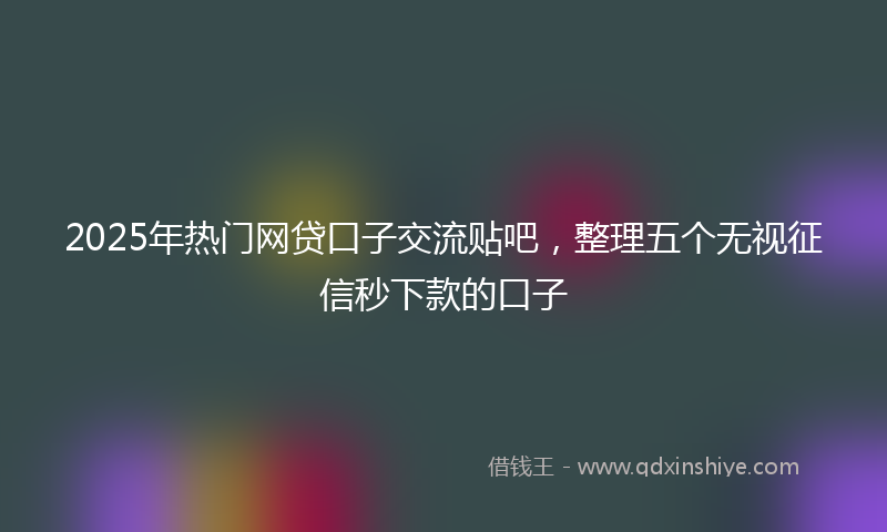 2025年热门网贷口子交流贴吧，整理五个无视征信秒下款的口子