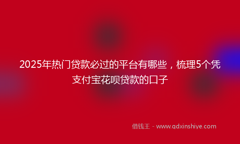 2025年热门贷款必过的平台有哪些，梳理5个凭支付宝花呗贷款的口子