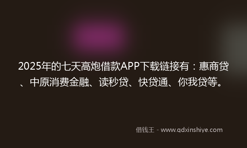 2025年的七天高炮借款APP下载链接有：惠商贷、中原消费金融、读秒贷、快贷通、你我贷等。