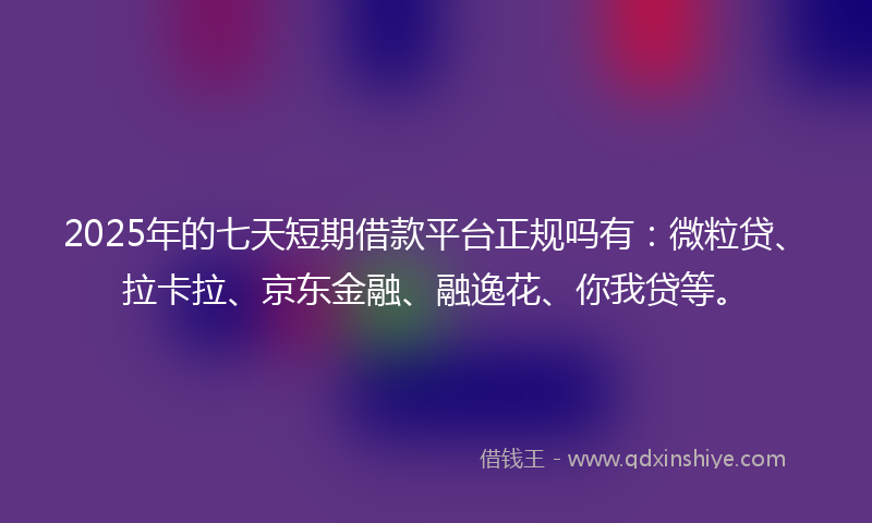 2025年的七天短期借款平台正规吗有：微粒贷、拉卡拉、京东金融、融逸花、你我贷等。