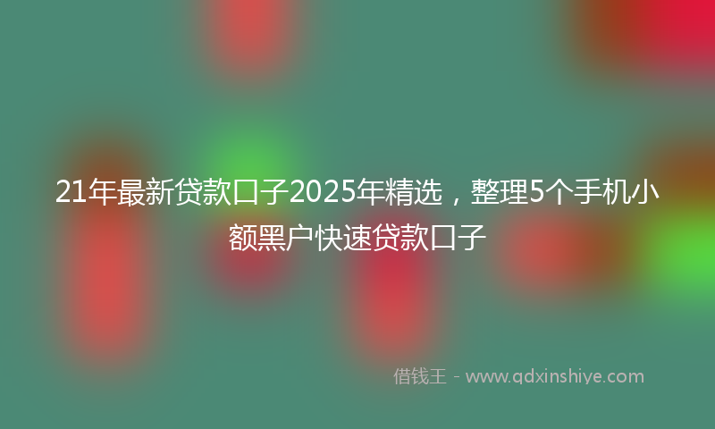 21年最新贷款口子2025年精选，整理5个手机小额黑户快速贷款口子