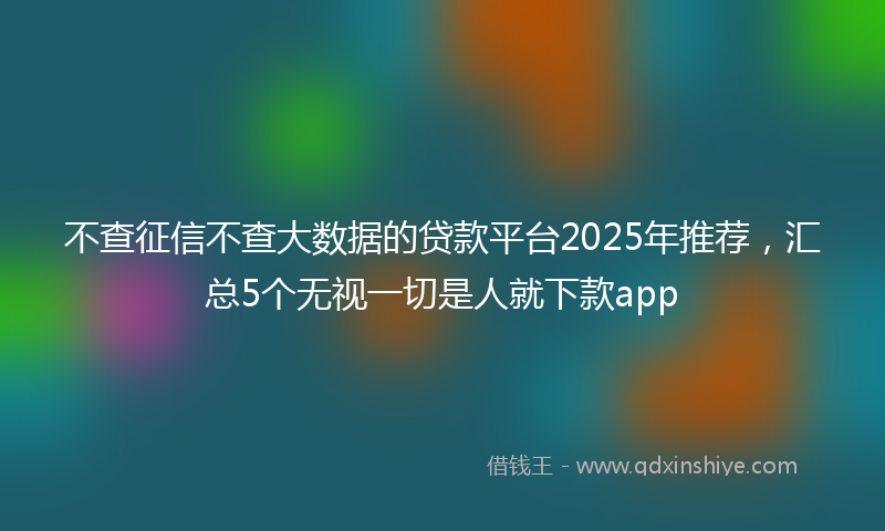 不查征信不查大数据的贷款平台2025年推荐，汇总5个无视一切是人就下款app