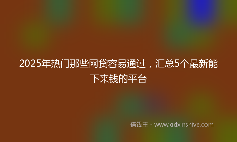 2025年热门那些网贷容易通过，汇总5个最新能下来钱的平台