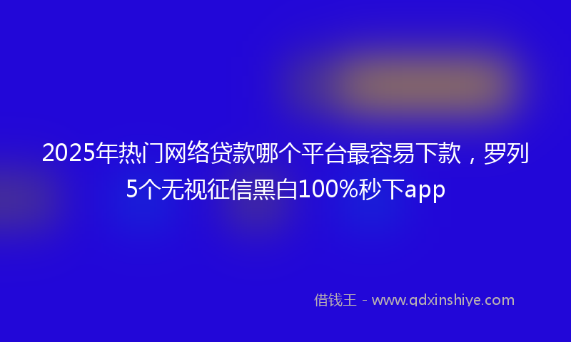 2025年热门网络贷款哪个平台最容易下款，罗列5个无视征信黑白100%秒下app