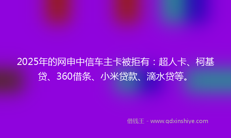 2025年的网申中信车主卡被拒有：超人卡、柯基贷、360借条、小米贷款、滴水贷等。