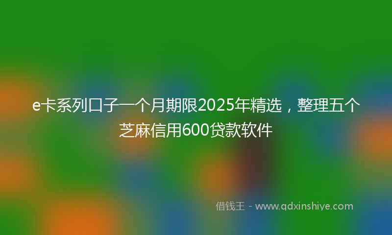 e卡系列口子一个月期限2025年精选,整理五个芝麻信用600贷款软件