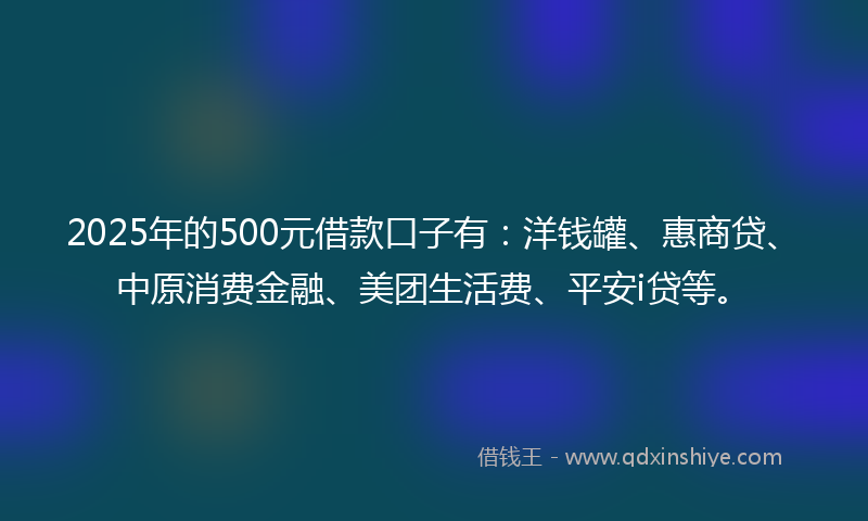 2025年的500元借款口子有：洋钱罐、惠商贷、中原消费金融、美团生活费、平安i贷等。