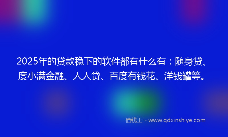 2025年的贷款稳下的软件都有什么有：随身贷、度小满金融、人人贷、百度有钱花、洋钱罐等。