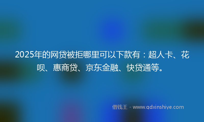 2025年的网贷被拒哪里可以下款有：超人卡、花呗、惠商贷、京东金融、快贷通等。