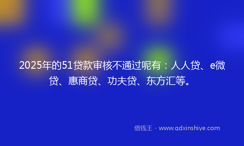 2025年的51贷款审核不通过呢有：人人贷、e微贷、惠商贷、功夫贷、东方汇等。