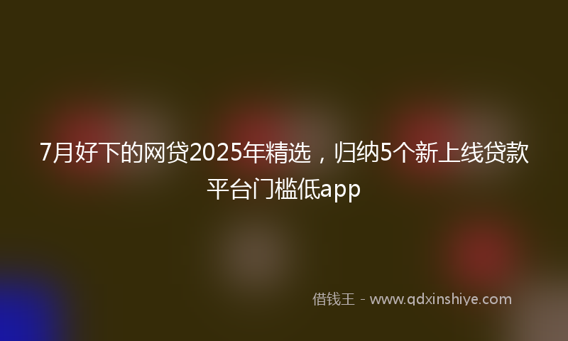 7月好下的网贷2025年精选，归纳5个新上线贷款平台门槛低app
