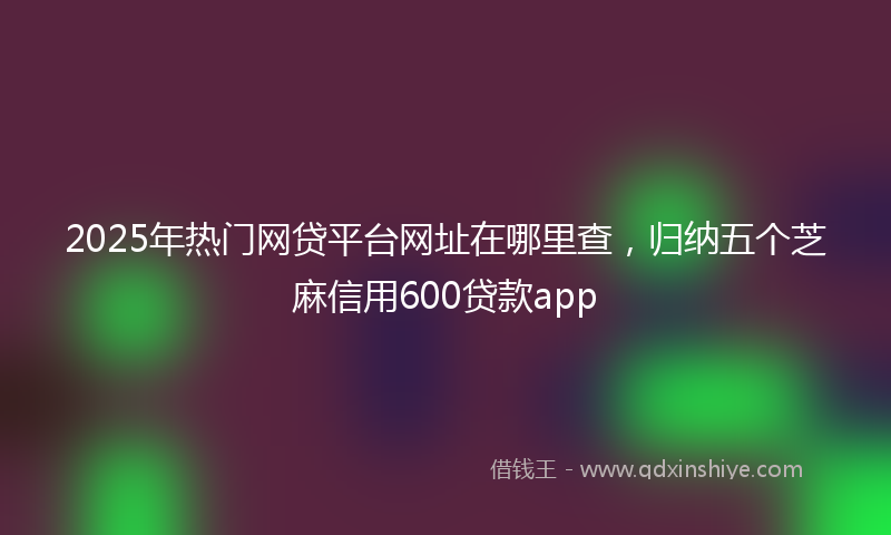 2025年热门网贷平台网址在哪里查，归纳五个芝麻信用600贷款app