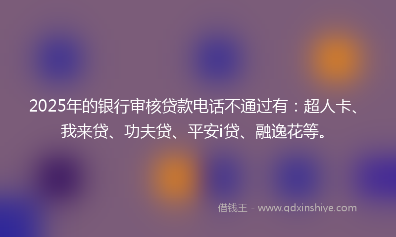 2025年的银行审核贷款电话不通过有：超人卡、我来贷、功夫贷、平安i贷、融逸花等。