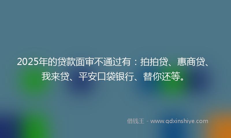 2025年的贷款面审不通过有：拍拍贷、惠商贷、我来贷、平安口袋银行、替你还等。