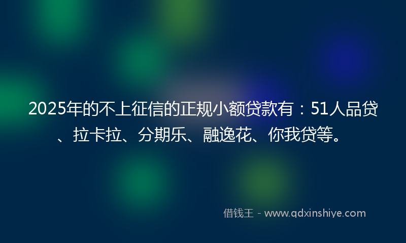 2025年的不上征信的正规小额贷款有：51人品贷、拉卡拉、分期乐、融逸花、你我贷等。