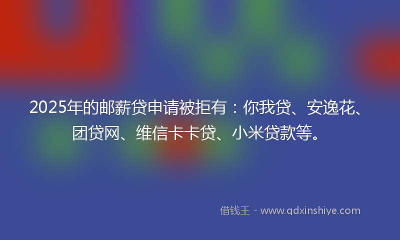2025年的邮薪贷申请被拒有：你我贷、安逸花、团贷网、维信卡卡贷、小米贷款等。