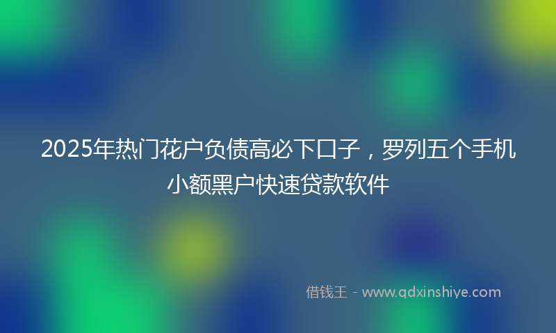 2025年热门花户负债高必下口子，罗列五个手机小额黑户快速贷款软件