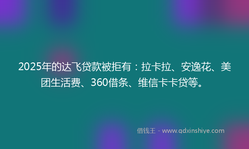 2025年的达飞贷款被拒有：拉卡拉、安逸花、美团生活费、360借条、维信卡卡贷等。