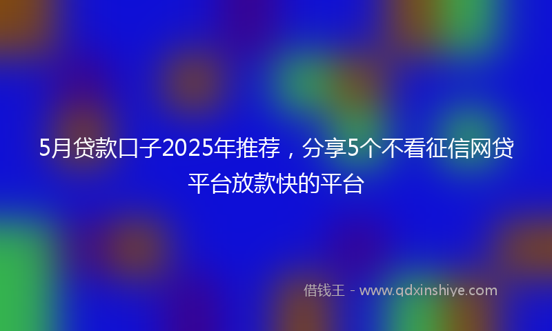 5月贷款口子2025年推荐，分享5个不看征信网贷平台放款快的平台