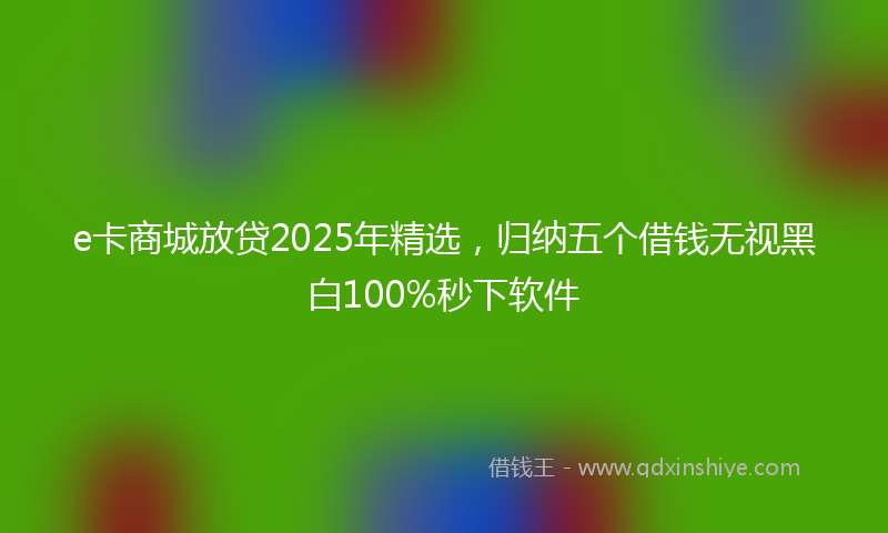 e卡商城放贷2025年精选，归纳五个借钱无视黑白100%秒下软件
