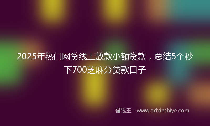 2025年热门网贷线上放款小额贷款，总结5个秒下700芝麻分贷款口子