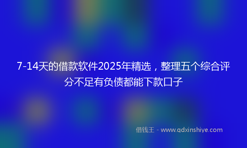 7-14天的借款软件2025年精选，整理五个综合评分不足有负债都能下款口子