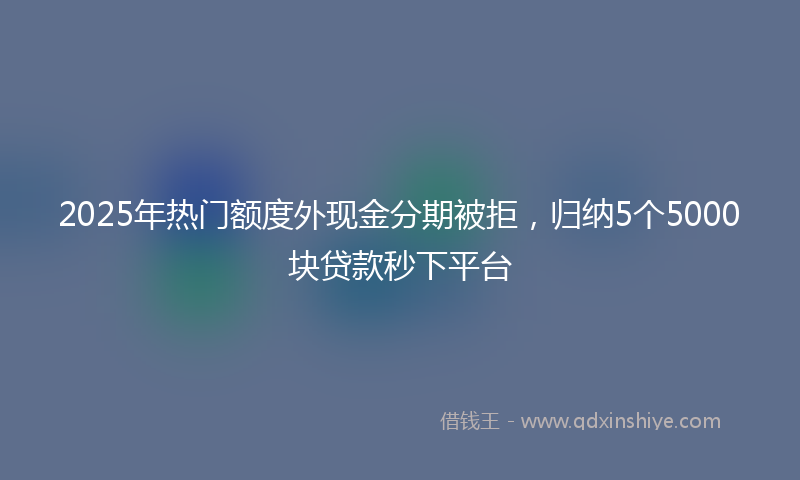 2025年热门额度外现金分期被拒，归纳5个5000块贷款秒下平台