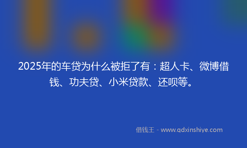 2025年的车贷为什么被拒了有：超人卡、微博借钱、功夫贷、小米贷款、还呗等。