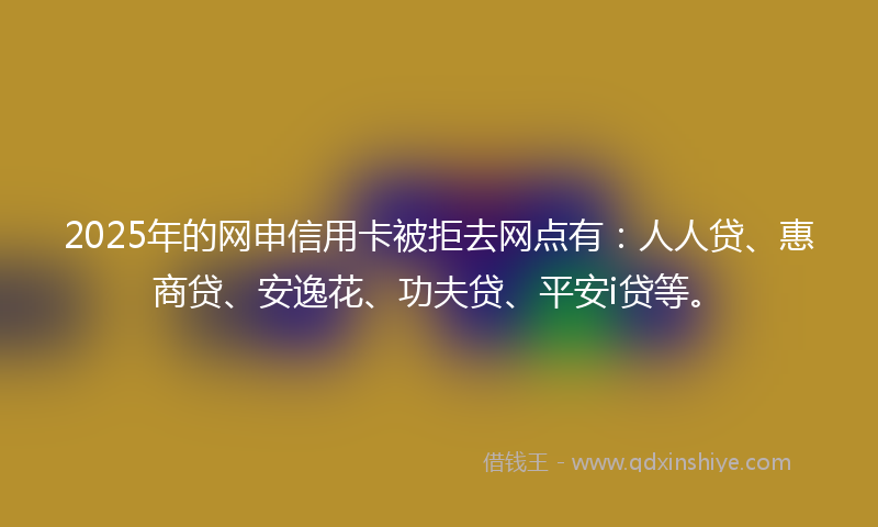 2025年的网申信用卡被拒去网点有：人人贷、惠商贷、安逸花、功夫贷、平安i贷等。