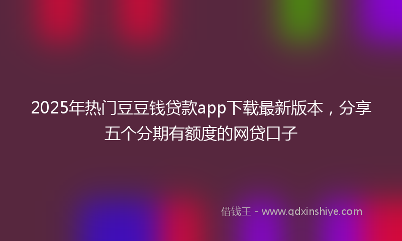 2025年热门豆豆钱贷款app下载最新版本，分享五个分期有额度的网贷口子