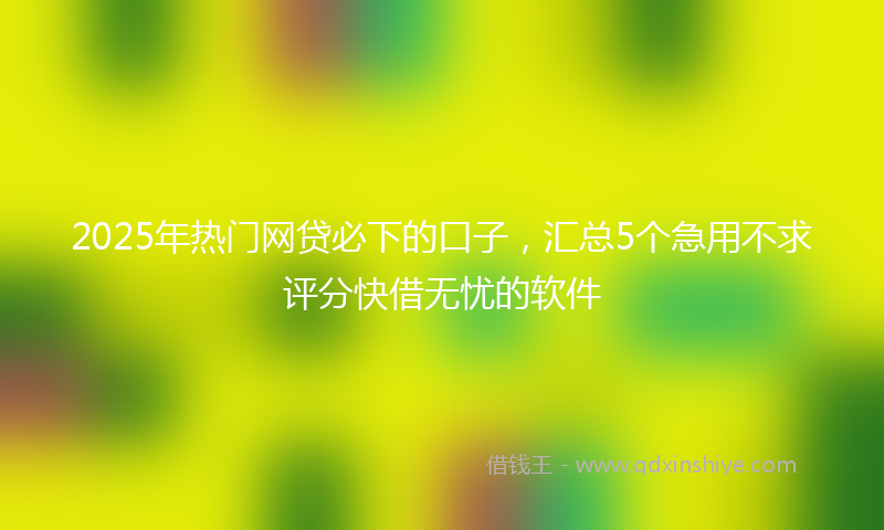 2025年热门网贷必下的口子，汇总5个急用不求评分快借无忧的软件