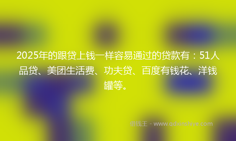 2025年的跟贷上钱一样容易通过的贷款有：51人品贷、美团生活费、功夫贷、百度有钱花、洋钱罐等。