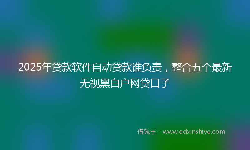 2025年贷款软件自动贷款谁负责，整合五个最新无视黑白户网贷口子