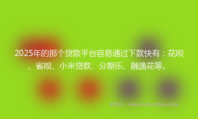 2025年的那个贷款平台容易通过下款快有：花呗、省呗、小米贷款、分期乐、融逸花等。