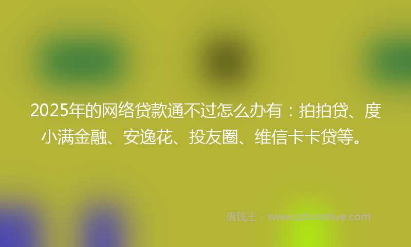 2025年的网络贷款通不过怎么办有：拍拍贷、度小满金融、安逸花、投友圈、维信卡卡贷等。