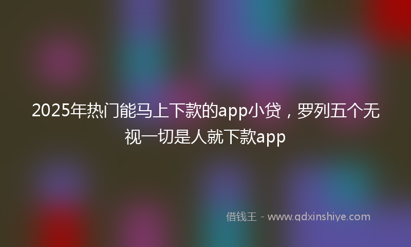 2025年热门能马上下款的app小贷，罗列五个无视一切是人就下款app