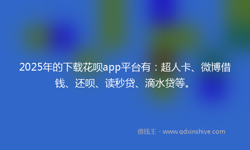 2025年的下载花呗app平台有：超人卡、微博借钱、还呗、读秒贷、滴水贷等。