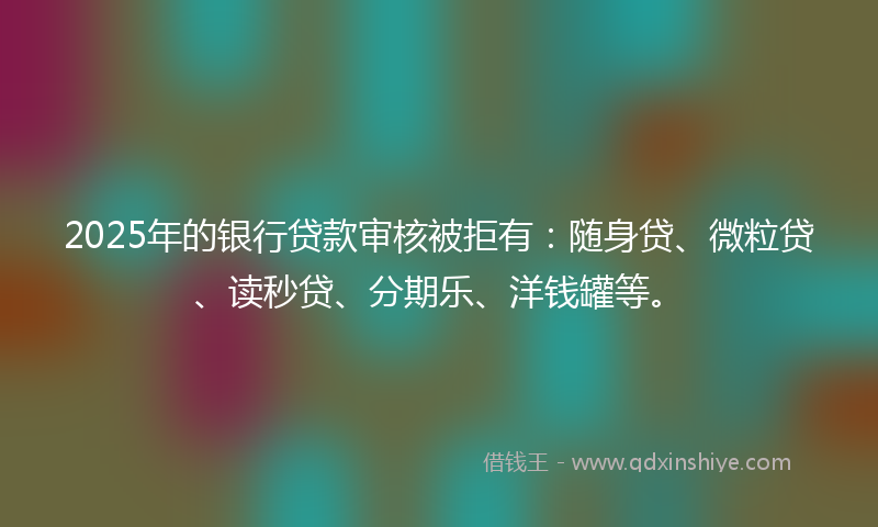 2025年的银行贷款审核被拒有：随身贷、微粒贷、读秒贷、分期乐、洋钱罐等。