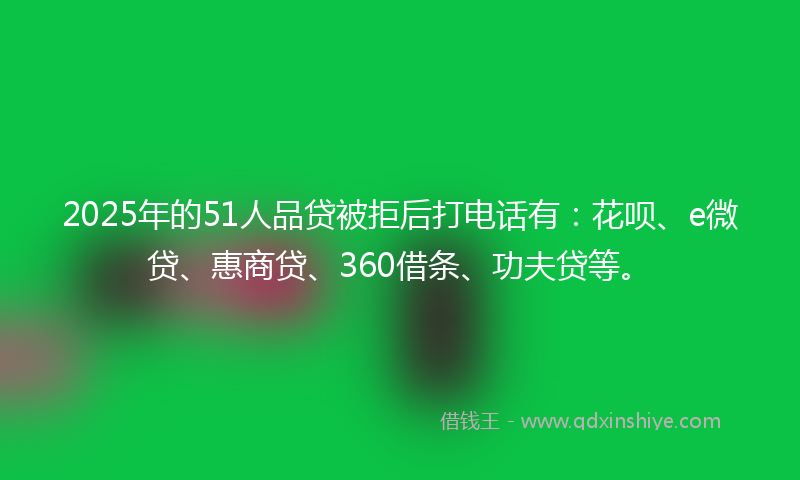 2025年的51人品贷被拒后打电话有：花呗、e微贷、惠商贷、360借条、功夫贷等。