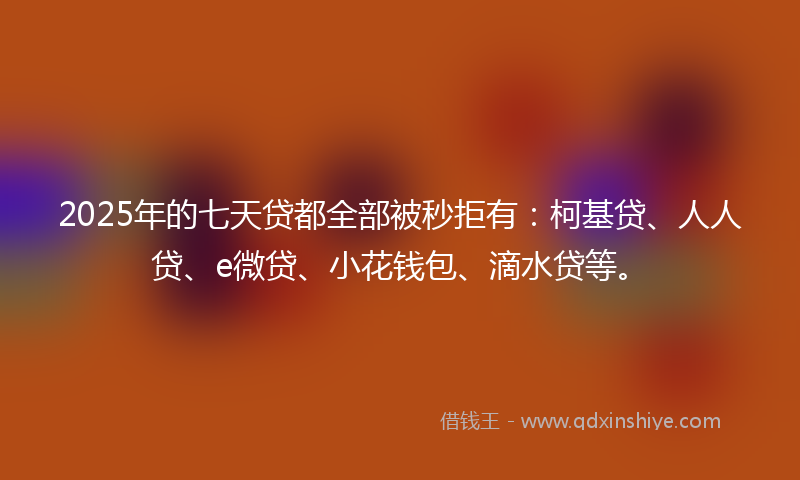 2025年的七天贷都全部被秒拒有：柯基贷、人人贷、e微贷、小花钱包、滴水贷等。